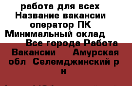 работа для всех › Название вакансии ­ оператор ПК › Минимальный оклад ­ 15 000 - Все города Работа » Вакансии   . Амурская обл.,Селемджинский р-н